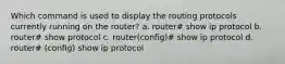 Which command is used to display the routing protocols currently running on the router? a. router# show ip protocol b. router# show protocol c. router(config)# show ip protocol d. router# (config) show ip protocol