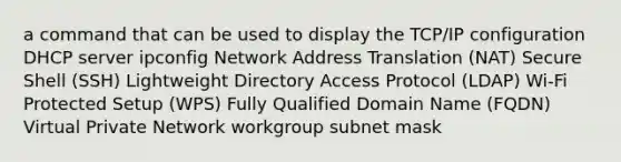 a command that can be used to display the TCP/IP configuration DHCP server ipconfig Network Address Translation (NAT) Secure Shell (SSH) Lightweight Directory Access Protocol (LDAP) Wi-Fi Protected Setup (WPS) Fully Qualified Domain Name (FQDN) Virtual Private Network workgroup subnet mask