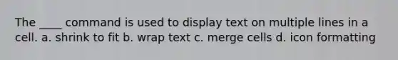 The ____ command is used to display text on multiple lines in a cell. a. shrink to fit b. wrap text c. merge cells d. icon formatting