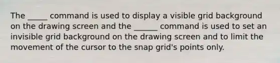 The _____ command is used to display a visible grid background on the drawing screen and the ______ command is used to set an invisible grid background on the drawing screen and to limit the movement of the cursor to the snap grid's points only.