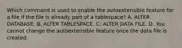 Which command is used to enable the autoextensible feature for a file if the file is already part of a tablespace? A. ALTER DATABASE. B. ALTER TABLESPACE. C. ALTER DATA FILE. D. You cannot change the autoextensible feature once the data file is created.