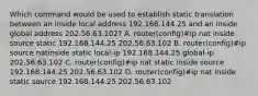 Which command would be used to establish static translation between an inside local address 192.168.144.25 and an inside global address 202.56.63.102? A. router(config)#ip nat inside source static 192.168.144.25 202.56.63.102 B. router(config)#ip source natinside static local-ip 192.168.144.25 global-ip 202.56.63.102 C. router(config)#ip nat static inside source 192.168.144.25 202.56.63.102 D. router(config)#ip nat inside static source 192.168.144.25 202.56.63.102