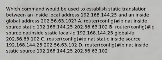 Which command would be used to establish static translation between an inside local address 192.168.144.25 and an inside global address 202.56.63.102? A. router(config)#ip nat inside source static 192.168.144.25 202.56.63.102 B. router(config)#ip source natinside static local-ip 192.168.144.25 global-ip 202.56.63.102 C. router(config)#ip nat static inside source 192.168.144.25 202.56.63.102 D. router(config)#ip nat inside static source 192.168.144.25 202.56.63.102