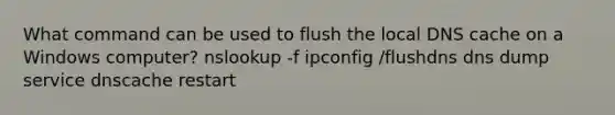 What command can be used to flush the local DNS cache on a Windows computer? nslookup -f ipconfig /flushdns dns dump service dnscache restart