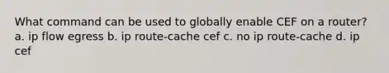 What command can be used to globally enable CEF on a router? a. ip flow egress b. ip route-cache cef c. no ip route-cache d. ip cef