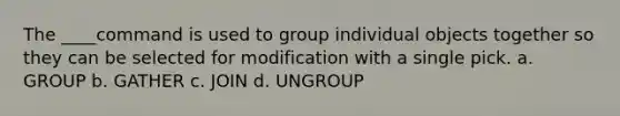 The ____command is used to group individual objects together so they can be selected for modification with a single pick. a. GROUP b. GATHER c. JOIN d. UNGROUP