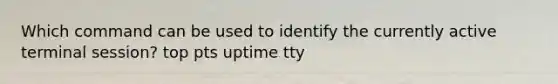 Which command can be used to identify the currently active terminal session? top pts uptime tty