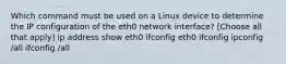 Which command must be used on a Linux device to determine the IP configuration of the eth0 network interface? [Choose all that apply] ip address show eth0 ifconfig eth0 ifconfig ipconfig /all ifconfig /all