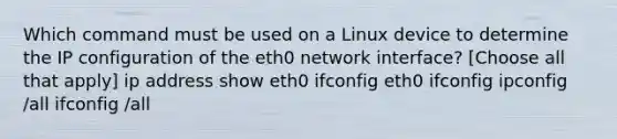 Which command must be used on a Linux device to determine the IP configuration of the eth0 network interface? [Choose all that apply] ip address show eth0 ifconfig eth0 ifconfig ipconfig /all ifconfig /all