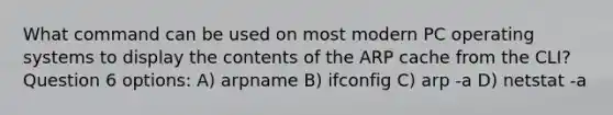 What command can be used on most modern PC operating systems to display the contents of the ARP cache from the CLI? Question 6 options: A) arpname B) ifconfig C) arp -a D) netstat -a