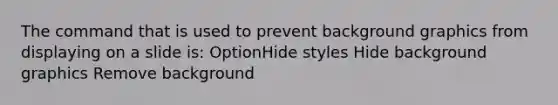 The command that is used to prevent background graphics from displaying on a slide is: OptionHide styles Hide background graphics Remove background