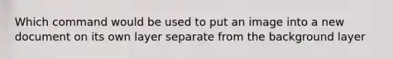 Which command would be used to put an image into a new document on its own layer separate from the background layer