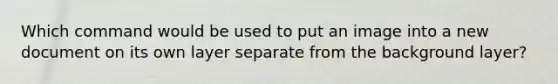 Which command would be used to put an image into a new document on its own layer separate from the background layer?