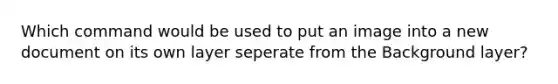 Which command would be used to put an image into a new document on its own layer seperate from the Background layer?