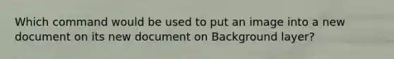 Which command would be used to put an image into a new document on its new document on Background layer?