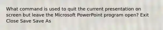 What command is used to quit the current presentation on screen but leave the Microsoft PowerPoint program open? Exit Close Save Save As