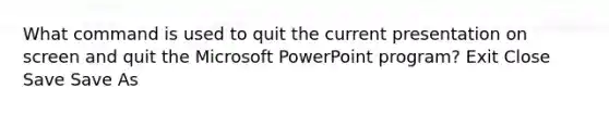 What command is used to quit the current presentation on screen and quit the Microsoft PowerPoint program? Exit Close Save Save As