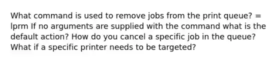 What command is used to remove jobs from the print queue? = lprm If no arguments are supplied with the command what is the default action? How do you cancel a specific job in the queue? What if a specific printer needs to be targeted?