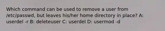 Which command can be used to remove a user from /etc/passwd, but leaves his/her home directory in place? A: userdel -r B: deleteuser C: userdel D: usermod -d