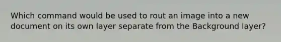 Which command would be used to rout an image into a new document on its own layer separate from the Background layer?