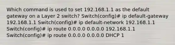 Which command is used to set 192.168.1.1 as the default gateway on a Layer 2 switch? Switch(config)# ip default-gateway 192.168.1.1 Switch(config)# ip default-network 192.168.1.1 Switch(config)# ip route 0.0.0.0 0.0.0.0 192.168.1.1 Switch(config)# ip route 0.0.0.0 0.0.0.0 DHCP 1