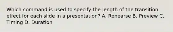 Which command is used to specify the length of the transition effect for each slide in a presentation? A. Rehearse B. Preview C. Timing D. Duration