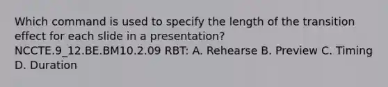 Which command is used to specify the length of the transition effect for each slide in a presentation? NCCTE.9_12.BE.BM10.2.09 RBT: A. Rehearse B. Preview C. Timing D. Duration