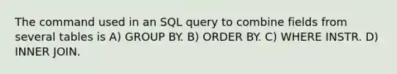 The command used in an SQL query to combine fields from several tables is A) GROUP BY. B) ORDER BY. C) WHERE INSTR. D) INNER JOIN.