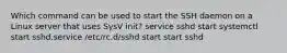 Which command can be used to start the SSH daemon on a Linux server that uses SysV init? service sshd start systemctl start sshd.service /etc/rc.d/sshd start start sshd