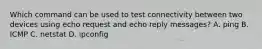 Which command can be used to test connectivity between two devices using echo request and echo reply messages? A. ping B. ICMP C. netstat D. ipconfig