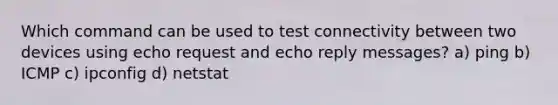 Which command can be used to test connectivity between two devices using echo request and echo reply messages? a) ping b) ICMP c) ipconfig d) netstat