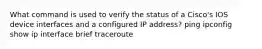 What command is used to verify the status of a Cisco's IOS device interfaces and a configured IP address? ping ipconfig show ip interface brief traceroute