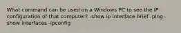 What command can be used on a Windows PC to see the IP configuration of that computer? -show ip interface brief -ping -show interfaces -ipconfig