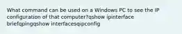 What command can be used on a Windows PC to see the IP configuration of that computer?qshow ipinterface briefqpingqshow interfacesqipconfig