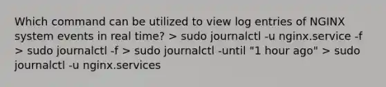 Which command can be utilized to view log entries of NGINX system events in real time? > sudo journalctl -u nginx.service -f > sudo journalctl -f > sudo journalctl -until "1 hour ago" > sudo journalctl -u nginx.services