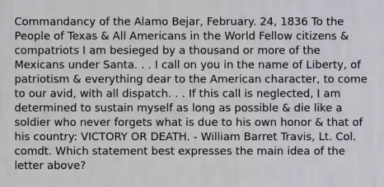 Commandancy of the Alamo Bejar, February. 24, 1836 To the People of Texas & All Americans in the World Fellow citizens & compatriots I am besieged by a thousand or more of the Mexicans under Santa. . . I call on you in the name of Liberty, of patriotism & everything dear to the American character, to come to our avid, with all dispatch. . . If this call is neglected, I am determined to sustain myself as long as possible & die like a soldier who never forgets what is due to his own honor & that of his country: VICTORY OR DEATH. - William Barret Travis, Lt. Col. comdt. Which statement best expresses the main idea of the letter above?