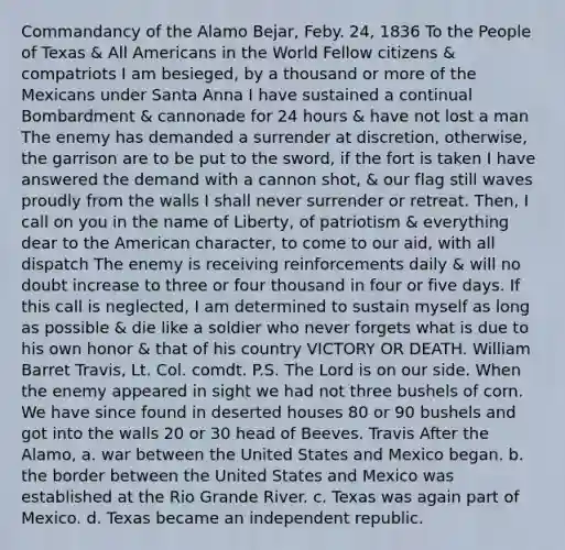 Commandancy of the Alamo Bejar, Feby. 24, 1836 To the People of Texas & All Americans in the World Fellow citizens & compatriots I am besieged, by a thousand or more of the Mexicans under Santa Anna I have sustained a continual Bombardment & cannonade for 24 hours & have not lost a man The enemy has demanded a surrender at discretion, otherwise, the garrison are to be put to the sword, if the fort is taken I have answered the demand with a cannon shot, & our flag still waves proudly from the walls I shall never surrender or retreat. Then, I call on you in the name of Liberty, of patriotism & everything dear to the American character, to come to our aid, with all dispatch The enemy is receiving reinforcements daily & will no doubt increase to three or four thousand in four or five days. If this call is neglected, I am determined to sustain myself as long as possible & die like a soldier who never forgets what is due to his own honor & that of his country VICTORY OR DEATH. William Barret Travis, Lt. Col. comdt. P.S. The Lord is on our side. When the enemy appeared in sight we had not three bushels of corn. We have since found in deserted houses 80 or 90 bushels and got into the walls 20 or 30 head of Beeves. Travis After the Alamo, a. war between the United States and Mexico began. b. the border between the United States and Mexico was established at the Rio Grande River. c. Texas was again part of Mexico. d. Texas became an independent republic.