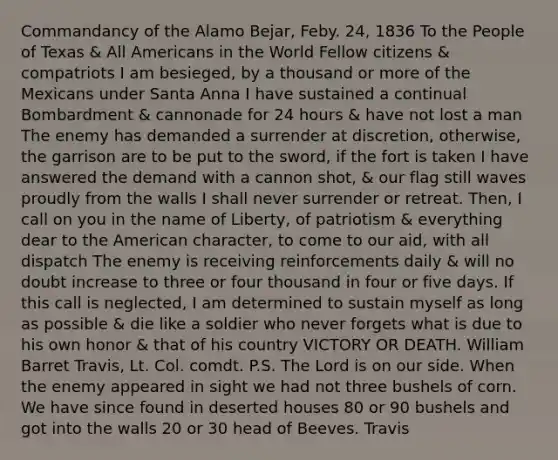 Commandancy of the Alamo Bejar, Feby. 24, 1836 To the People of Texas & All Americans in the World Fellow citizens & compatriots I am besieged, by a thousand or more of the Mexicans under Santa Anna I have sustained a continual Bombardment & cannonade for 24 hours & have not lost a man The enemy has demanded a surrender at discretion, otherwise, the garrison are to be put to the sword, if the fort is taken I have answered the demand with a cannon shot, & our flag still waves proudly from the walls I shall never surrender or retreat. Then, I call on you in the name of Liberty, of patriotism & everything dear to the American character, to come to our aid, with all dispatch The enemy is receiving reinforcements daily & will no doubt increase to three or four thousand in four or five days. If this call is neglected, I am determined to sustain myself as long as possible & die like a soldier who never forgets what is due to his own honor & that of his country VICTORY OR DEATH. William Barret Travis, Lt. Col. comdt. P.S. The Lord is on our side. When the enemy appeared in sight we had not three bushels of corn. We have since found in deserted houses 80 or 90 bushels and got into the walls 20 or 30 head of Beeves. Travis