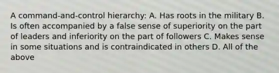 A command-and-control hierarchy: A. Has roots in the military B. Is often accompanied by a false sense of superiority on the part of leaders and inferiority on the part of followers C. Makes sense in some situations and is contraindicated in others D. All of the above