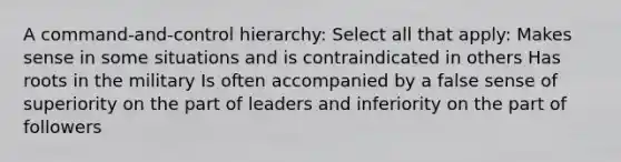 A command-and-control hierarchy: Select all that apply: Makes sense in some situations and is contraindicated in others Has roots in the military Is often accompanied by a false sense of superiority on the part of leaders and inferiority on the part of followers