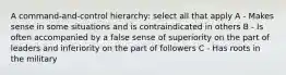 A command-and-control hierarchy: select all that apply A - Makes sense in some situations and is contraindicated in others B - Is often accompanied by a false sense of superiority on the part of leaders and inferiority on the part of followers C - Has roots in the military