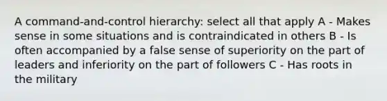 A command-and-control hierarchy: select all that apply A - Makes sense in some situations and is contraindicated in others B - Is often accompanied by a false sense of superiority on the part of leaders and inferiority on the part of followers C - Has roots in the military