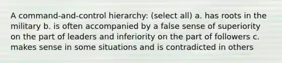 A command-and-control hierarchy: (select all) a. has roots in the military b. is often accompanied by a false sense of superiority on the part of leaders and inferiority on the part of followers c. makes sense in some situations and is contradicted in others