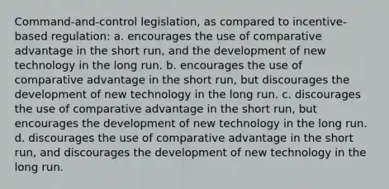 Command-and-control legislation, as compared to incentive-based regulation: a. encourages the use of comparative advantage in the short run, and the development of new technology in the long run. b. encourages the use of comparative advantage in the short run, but discourages the development of new technology in the long run. c. discourages the use of comparative advantage in the short run, but encourages the development of new technology in the long run. d. discourages the use of comparative advantage in the short run, and discourages the development of new technology in the long run.