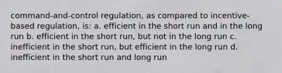 command-and-control regulation, as compared to incentive-based regulation, is: a. efficient in the short run and in the long run b. efficient in the short run, but not in the long run c. inefficient in the short run, but efficient in the long run d. inefficient in the short run and long run