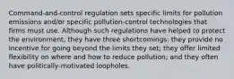 Command-and-control regulation sets specific limits for pollution emissions and/or specific pollution-control technologies that firms must use. Although such regulations have helped to protect the environment, they have three shortcomings: they provide no incentive for going beyond the limits they set; they offer limited flexibility on where and how to reduce pollution; and they often have politically-motivated loopholes.