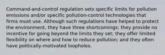 Command-and-control regulation sets specific limits for pollution emissions and/or specific pollution-control technologies that firms must use. Although such regulations have helped to protect the environment, they have three shortcomings: they provide no incentive for going beyond the limits they set; they offer limited flexibility on where and how to reduce pollution; and they often have politically-motivated loopholes.