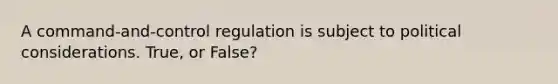 A command-and-control regulation is subject to political considerations. True, or False?