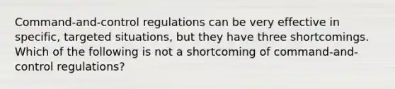 Command-and-control regulations can be very effective in specific, targeted situations, but they have three shortcomings. Which of the following is not a shortcoming of command-and-control regulations?