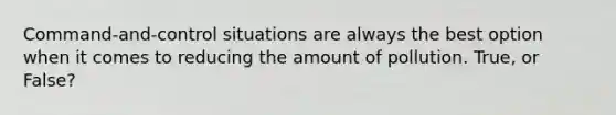Command-and-control situations are always the best option when it comes to reducing the amount of pollution. True, or False?